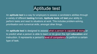 Aptitude test
An aptitude test is a way for employers to assess a candidate's abilities through
a variety of different testing formats. Aptitude tests will test your ability to
perform tasks and react to situations at work. This includes problem-solving,
prioritisation and numerical skills, amongst other things.
An aptitude test is designed to assess what a person is capable of doing or
to predict what a person is able to learn or do given the right education and
instruction. It represents a person's level of competency to perform a certain
type of task.
 