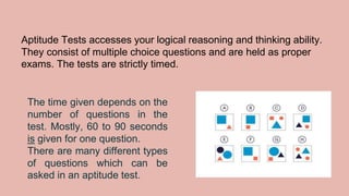 Aptitude Tests accesses your logical reasoning and thinking ability.
They consist of multiple choice questions and are held as proper
exams. The tests are strictly timed.
The time given depends on the
number of questions in the
test. Mostly, 60 to 90 seconds
is given for one question.
There are many different types
of questions which can be
asked in an aptitude test.
 