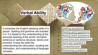 It comprises the English speaking skills of a
person. Spelling and grammar are included
in it. It is based on the understanding of the
accurate meaning of the words, formation
sentence or sentence structure, idioms and
proverbs. It tests the skills like
understanding the information, recalling the
information, and understanding of language
concepts.
Verbal Ability
● Spelling questions
● Missing word questions
● Missing word questions
● Synonyms and antonyms
● Word pair questions
● Comprehension
● Reasoning questions
 