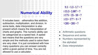 It includes basic mathematics like addition,
subtraction, multiplication, and division. In
some tests, data interpretation is also
present which means the interpretation of
charts and graphs. The numeric ability can
be categorized as a speed test. A speed
test means that the questions are very
simple and the methods used to solve them
are very clear. It is just considered with how
many questions you can answer correctly
within a given period of time. You are not
allowed to use a calculator.
Numerical Ability
● Arithmetic questions
● Sequence and series
● Numbers represented by
the alphabet
● Data interpretation
 