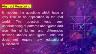 Abstract Reasoning
It includes the questions which have a
very little or no application in the real
world. The question tests your
understanding of patterns and figures and
also the similarities and differences
between shapes and figures. This test
does not require any educational
qualification.
 