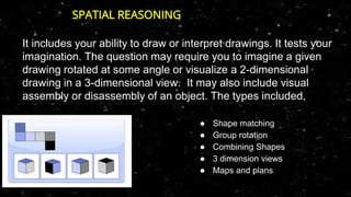 It includes your ability to draw or interpret drawings. It tests your
imagination. The question may require you to imagine a given
drawing rotated at some angle or visualize a 2-dimensional
drawing in a 3-dimensional view. It may also include visual
assembly or disassembly of an object. The types included,
● Shape matching
● Group rotation
● Combining Shapes
● 3 dimension views
● Maps and plans
SPATIAL REASONING
 