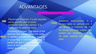 ADVANTAGES
measure of the abilities of a person
Placement Purpose: If a job requires
some specific skill or some
particular trait in the person, it is
evaluated by aptitude tests.
Choosing a Career: The result of the
aptitude test tells us about the skills
or abilities of a person. This result is
of great help in choosing a career. A
person will get to know what he is
good at and he should choose a
career accordingly.
Academic Improvement: If a
student takes an aptitude test, it
will directly or indirectly tell him
his strong and weak subject. The
student can, therefore, work on
his weak subjects and improve
them.
 