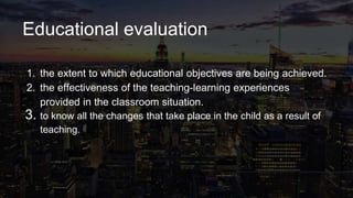 Educational evaluation
1. the extent to which educational objectives are being achieved.
2. the effectiveness of the teaching-learning experiences
provided in the classroom situation.
3. to know all the changes that take place in the child as a result of
teaching.
 