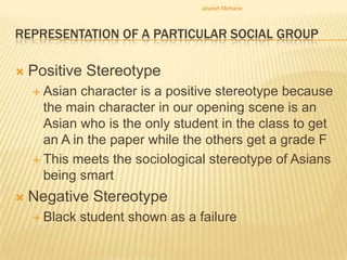 Jayesh Mohane



REPRESENTATION OF A PARTICULAR SOCIAL GROUP

   Positive Stereotype
     Asian  character is a positive stereotype because
      the main character in our opening scene is an
      Asian who is the only student in the class to get
      an A in the paper while the others get a grade F
     This meets the sociological stereotype of Asians
      being smart
   Negative Stereotype
     Black   student shown as a failure
 