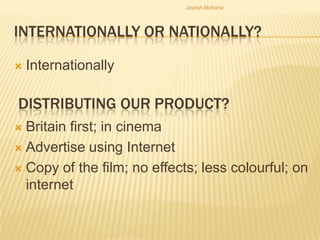 Jayesh Mohane




INTERNATIONALLY OR NATIONALLY?

   Internationally

DISTRIBUTING OUR PRODUCT?
 Britain first; in cinema
 Advertise using Internet

 Copy of the film; no effects; less colourful; on
  internet
 