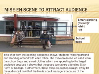MISE-EN-SCENE TO ATTRACT AUDIENCE
                                                         Smart clothing
                                                         (formal)7
                                                         -shirt
                                                         -tie


                                                        School
                                                        bags



This shot from the opening sequence shows ‘students’ walking around
and standing around with each other. The mise-en-scene we used were
the school bags and smart clothes which are appealing to the target
audience because it shows that these are teenagers attending Sixth
Form or College. Furthermore, these mise-en-scenes straight away let
the audience know that the film is about teenagers because of the
 