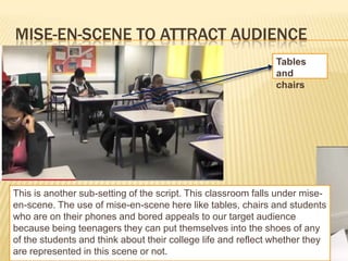 MISE-EN-SCENE TO ATTRACT AUDIENCE
                                                              Tables
                                                              and
                                                              chairs




This is another sub-setting of the script. This classroom falls under mise-
en-scene. The use of mise-en-scene here like tables, chairs and students
who are on their phones and bored appeals to our target audience
because being teenagers they can put themselves into the shoes of any
of the students and think about their college life and reflect whether they
are represented in this scene or not.
 