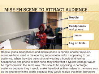 MISE-EN-SCENE TO ATTRACT AUDIENCE
                                                     Hoodie


                                                     Headphones
                                                     and phone

                                                         Jeans

                                                     Leg on table


Hoodie, jeans, headphones and mobile phone is hand is another mise-en-
scene we have used in the opening sequence to make it appealing to our
audience. When they see the character wearing a hoodie and having
headphones and phone in their hand, they know that a typical teenager would
be represented in the same way. This should be appealing to our target
audience because they it would make them look at themselves in the same way
as the character in the scene because they would realize that most teenagers
 