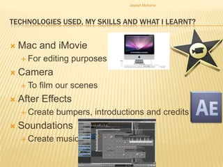 Jayesh Mohane



TECHNOLOGIES USED, MY SKILLS AND WHAT I LEARNT?


   Mac and iMovie
     For   editing purposes
   Camera
     To   film our scenes
   After Effects
     Create   bumpers, introductions and credits
   Soundations
     Create   music
 