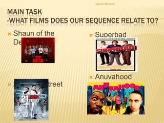 Jayesh Mohane


MAIN TASK
-WHAT FILMS DOES OUR SEQUENCE RELATE TO?
   Shaun of the        Superbad
    Dead



                        Anuvahood
   21 Jump Street
 