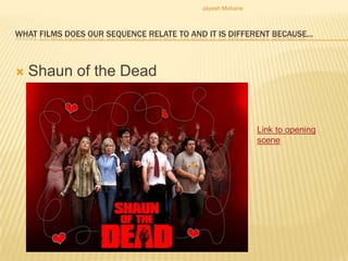 Jayesh Mohane



WHAT FILMS DOES OUR SEQUENCE RELATE TO AND IT IS DIFFERENT BECAUSE…



   Shaun of the Dead


                                                          Link to opening
                                                          scene
 