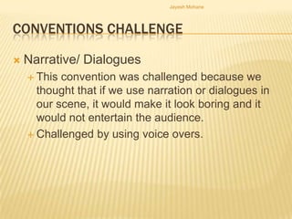 Jayesh Mohane




CONVENTIONS CHALLENGE

   Narrative/ Dialogues
     This convention was challenged because we
      thought that if we use narration or dialogues in
      our scene, it would make it look boring and it
      would not entertain the audience.
     Challenged by using voice overs.
 