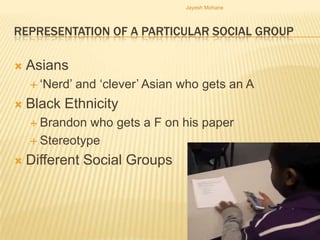 Jayesh Mohane



REPRESENTATION OF A PARTICULAR SOCIAL GROUP

   Asians
     ‘Nerd’   and ‘clever’ Asian who gets an A
   Black Ethnicity
     Brandon  who gets a F on his paper
     Stereotype

   Different Social Groups
 