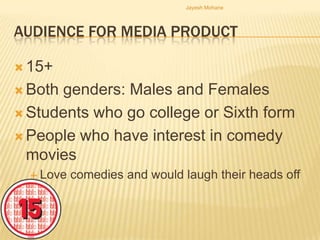 Jayesh Mohane




AUDIENCE FOR MEDIA PRODUCT

 15+

 Bothgenders: Males and Females
 Students who go college or Sixth form

 People who have interest in comedy
  movies
   Love   comedies and would laugh their heads off
 