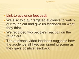 Jayesh Mohane




 Link to audience feedback
 We also told our targeted audience to watch
  our rough cut and give us feedback on what
  they think.
 We recorded two people’s reaction on the
  rough cut
 The audience video feedback suggests how
  the audience all liked our opening scene as
  they gave positive feedback
 