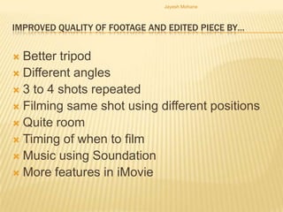Jayesh Mohane



IMPROVED QUALITY OF FOOTAGE AND EDITED PIECE BY…


 Better tripod
 Different angles
 3 to 4 shots repeated
 Filming same shot using different positions
 Quite room
 Timing of when to film
 Music using Soundation
 More features in iMovie
 