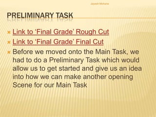 Jayesh Mohane




PRELIMINARY TASK

 Link to ‘Final Grade’ Rough Cut
 Link to ‘Final Grade’ Final Cut

 Before we moved onto the Main Task, we
  had to do a Preliminary Task which would
  allow us to get started and give us an idea
  into how we can make another opening
  Scene for our Main Task
 