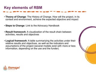 Key elements of RBM
• Theory of Change: The History of Change. How will the project, in its
context and environment, achieve the expected objective and impact
• Steps to Change: Link to the Advocacy Handbook
• Result framework: A visualization of the result chain between
activities, results and objectives
• Logical framework: A table summarizing the activities under their
relative results and objectives, as well as the indicators and
assumptions of the project (several models exist with more or less
information, depending on the use and the funder)
 