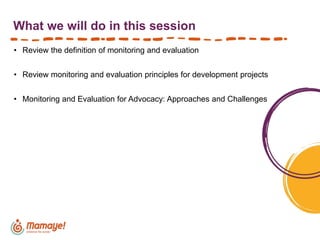 What we will do in this session
• Review the definition of monitoring and evaluation
• Review monitoring and evaluation principles for development projects
• Monitoring and Evaluation for Advocacy: Approaches and Challenges
 