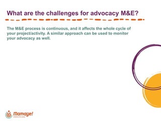 What are the challenges for advocacy M&E?
The M&E process is continuous, and it affects the whole cycle of
your project/activity. A similar approach can be used to monitor
your advocacy as well.
 