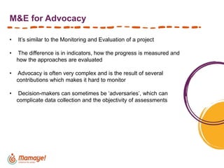 M&E for Advocacy
• It’s similar to the Monitoring and Evaluation of a project
• The difference is in indicators, how the progress is measured and
how the approaches are evaluated
• Advocacy is often very complex and is the result of several
contributions which makes it hard to monitor
• Decision-makers can sometimes be ‘adversaries’, which can
complicate data collection and the objectivity of assessments
 