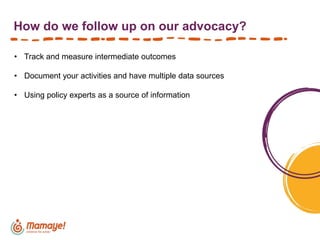 How do we follow up on our advocacy?
• Track and measure intermediate outcomes
• Document your activities and have multiple data sources
• Using policy experts as a source of information
 