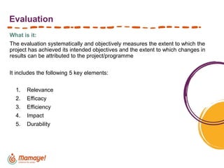 Evaluation
What is it:
The evaluation systematically and objectively measures the extent to which the
project has achieved its intended objectives and the extent to which changes in
results can be attributed to the project/programme
It includes the following 5 key elements:
1. Relevance
2. Efficacy
3. Efficiency
4. Impact
5. Durability
 