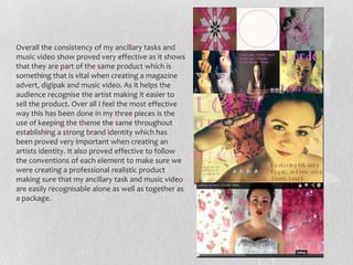 Overall the consistency of my ancillary tasks and
music video show proved very effective as it shows
that they are part of the same product which is
something that is vital when creating a magazine
advert, digipak and music video. As it helps the
audience recognise the artist making it easier to
sell the product. Over all I feel the most effective
way this has been done in my three pieces is the
use of keeping the theme the same throughout
establishing a strong brand identity which has
been proved very important when creating an
artists identity. It also proved effective to follow
the conventions of each element to make sure we
were creating a professional realistic product
making sure that my ancillary task and music video
are easily recognisable alone as well as together as
a package.
 