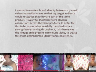 I wanted to create a brand identity between my music
video and ancillary tasks so that my target audience
would recognise that they are part of the same
product. It was vital that there were obvious
connections across the three products. In order for
this to be executed successfully there had to be a
strong theme running through out, this theme was
the vintage style present in my music video, to create
this much desired brand identity and consistency.
 