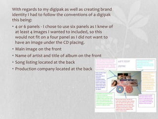 With regards to my digipak as well as creating brand
identity I had to follow the conventions of a digipak
this being:
• 4 or 6 panels - I chose to use six panels as I knew of
at least 4 images I wanted to included, so this
would not fit on a four panel as I did not want to
have an image under the CD placing.
• Main image on the front
• Name of artist and title of album on the front
• Song listing located at the back
• Production company located at the back
 