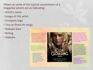 Where as some of the typical conventions of a
magazine advert are as following:
• Artist's name
• Image of this artist
• Company logo
• Two or three hit songs
• Release date
• Rating
• Website
 