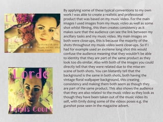 By applying some of these typical conventions to my own
work I was able to create a realistic and professional
product that was based on my music video. For the main
images I used images from my music video as well as some
shot whilst filming, this then creates consistency as it
makes sure that the audience can see the link between my
ancillary tasks and my music video. My main images on
both were close-ups, this is because the majority of the
shots throughout my music video were close-ups. So if I
had for example used an extreme long shot this would
confuse the audience meaning that they wouldn't be able
to identity that they are part of the same product as they
look too dis-similar. Also with both of the images you could
directly tell that they were related due to the mise-en-
scene of both shots. You can blatantly tell that the
background is the same in both shots, both having the
vintage floral wallpaper background, this creating
consistency and making them both seem as though they
are part of the same product. This also shows the audience
that they are also related to the music video as they look as
though they have been taken out of the music video its
self, with Emily doing some of the videos poses e.g. the
gunshot pose seen in the magazine advert.
 
