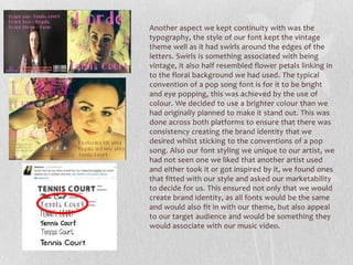 Another aspect we kept continuity with was the
typography, the style of our font kept the vintage
theme well as it had swirls around the edges of the
letters. Swirls is something associated with being
vintage, it also half resembled flower petals linking in
to the floral background we had used. The typical
convention of a pop song font is for it to be bright
and eye popping, this was achieved by the use of
colour. We decided to use a brighter colour than we
had originally planned to make it stand out. This was
done across both platforms to ensure that there was
consistency creating the brand identity that we
desired whilst sticking to the conventions of a pop
song. Also our font styling we unique to our artist, we
had not seen one we liked that another artist used
and either took it or got inspired by it, we found ones
that fitted with our style and asked our marketability
to decide for us. This ensured not only that we would
create brand identity, as all fonts would be the same
and would also fit in with our theme, but also appeal
to our target audience and would be something they
would associate with our music video.
 
