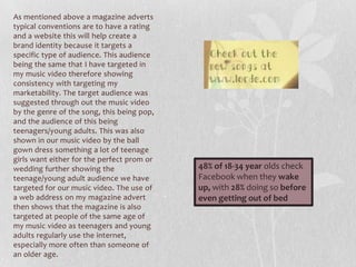 As mentioned above a magazine adverts
typical conventions are to have a rating
and a website this will help create a
brand identity because it targets a
specific type of audience. This audience
being the same that I have targeted in
my music video therefore showing
consistency with targeting my
marketability. The target audience was
suggested through out the music video
by the genre of the song, this being pop,
and the audience of this being
teenagers/young adults. This was also
shown in our music video by the ball
gown dress something a lot of teenage
girls want either for the perfect prom or
wedding further showing the
teenage/young adult audience we have
targeted for our music video. The use of
a web address on my magazine advert
then shows that the magazine is also
targeted at people of the same age of
my music video as teenagers and young
adults regularly use the internet,
especially more often than someone of
an older age.
48% of 18-34 year olds check
Facebook when they wake
up, with 28% doing so before
even getting out of bed
 