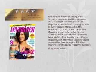 Furthermore the use of a rating from
Seventeen Magazine and Bliss Magazine
show the target audience. Seventeen
Magazine is clearly aimed at teenagers with
its quirky colours, stars used and the
information on offer for the reader. Bliss
Magazine is targeted at a slightly older
audience, this is shown by the cover stars
being slightly older than the ones of Seven
Magazine, with their music targeting young
adults rather than teenagers. This then
meaning the ratings also reflect the audience
of my music video.
 
