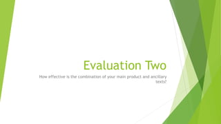 Evaluation Two
How effective is the combination of your main product and ancillary
texts?
 