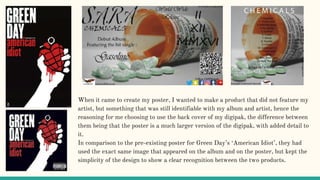 When it came to create my poster, I wanted to make a product that did not feature my
artist, but something that was still identifiable with my album and artist, hence the
reasoning for me choosing to use the back cover of my digipak, the difference between
them being that the poster is a much larger version of the digipak, with added detail to
it.
In comparison to the pre-existing poster for Green Day’s ‘American Idiot’, they had
used the exact same image that appeared on the album and on the poster, but kept the
simplicity of the design to show a clear recognition between the two products.
 