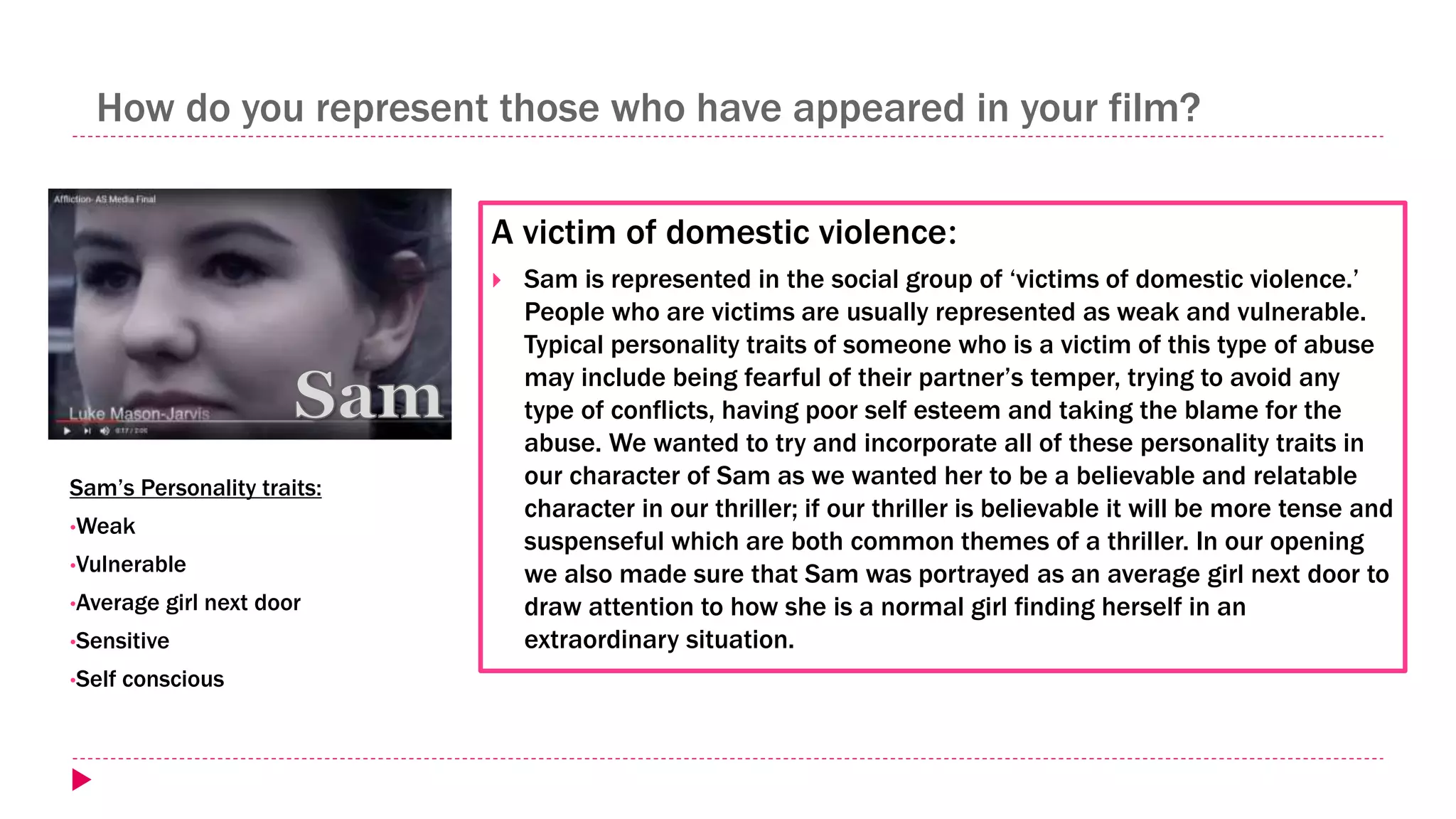How do you represent those who have appeared in your film?
A victim of domestic violence:
 Sam is represented in the social group of ‘victims of domestic violence.’
People who are victims are usually represented as weak and vulnerable.
Typical personality traits of someone who is a victim of this type of abuse
may include being fearful of their partner’s temper, trying to avoid any
type of conflicts, having poor self esteem and taking the blame for the
abuse. We wanted to try and incorporate all of these personality traits in
our character of Sam as we wanted her to be a believable and relatable
character in our thriller; if our thriller is believable it will be more tense and
suspenseful which are both common themes of a thriller. In our opening
we also made sure that Sam was portrayed as an average girl next door to
draw attention to how she is a normal girl finding herself in an
extraordinary situation.
Sam’s Personality traits:
•Weak
•Vulnerable
•Average girl next door
•Sensitive
•Self conscious
 