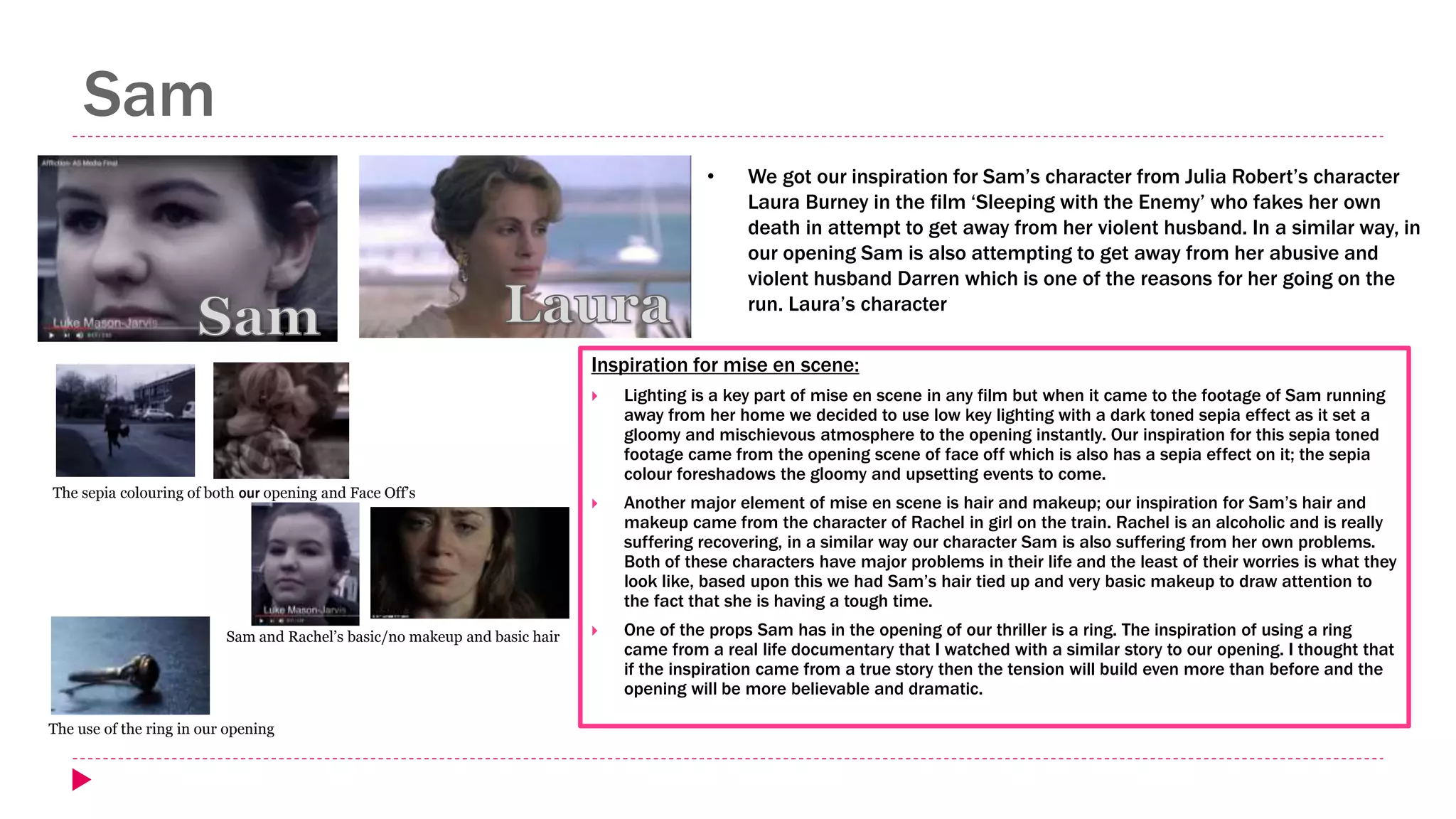 Sam
Inspiration for mise en scene:
 Lighting is a key part of mise en scene in any film but when it came to the footage of Sam running
away from her home we decided to use low key lighting with a dark toned sepia effect as it set a
gloomy and mischievous atmosphere to the opening instantly. Our inspiration for this sepia toned
footage came from the opening scene of face off which is also has a sepia effect on it; the sepia
colour foreshadows the gloomy and upsetting events to come.
 Another major element of mise en scene is hair and makeup; our inspiration for Sam’s hair and
makeup came from the character of Rachel in girl on the train. Rachel is an alcoholic and is really
suffering recovering, in a similar way our character Sam is also suffering from her own problems.
Both of these characters have major problems in their life and the least of their worries is what they
look like, based upon this we had Sam’s hair tied up and very basic makeup to draw attention to
the fact that she is having a tough time.
 One of the props Sam has in the opening of our thriller is a ring. The inspiration of using a ring
came from a real life documentary that I watched with a similar story to our opening. I thought that
if the inspiration came from a true story then the tension will build even more than before and the
opening will be more believable and dramatic.
• We got our inspiration for Sam’s character from Julia Robert’s character
Laura Burney in the film ‘Sleeping with the Enemy’ who fakes her own
death in attempt to get away from her violent husband. In a similar way, in
our opening Sam is also attempting to get away from her abusive and
violent husband Darren which is one of the reasons for her going on the
run. Laura’s character
The sepia colouring of both our opening and Face Off’s
Sam and Rachel’s basic/no makeup and basic hair
The use of the ring in our opening
 