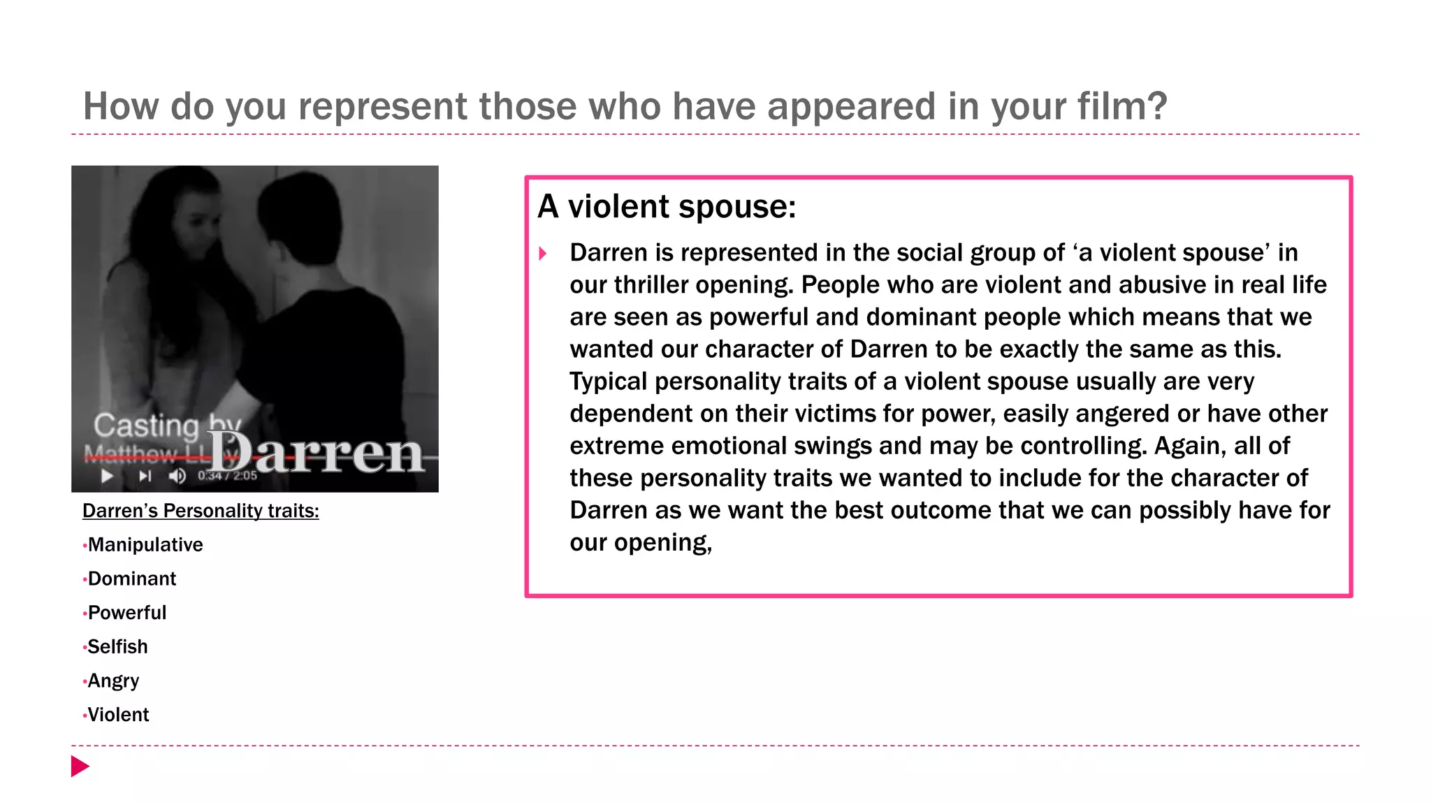 How do you represent those who have appeared in your film?
A violent spouse:
 Darren is represented in the social group of ‘a violent spouse’ in
our thriller opening. People who are violent and abusive in real life
are seen as powerful and dominant people which means that we
wanted our character of Darren to be exactly the same as this.
Typical personality traits of a violent spouse usually are very
dependent on their victims for power, easily angered or have other
extreme emotional swings and may be controlling. Again, all of
these personality traits we wanted to include for the character of
Darren as we want the best outcome that we can possibly have for
our opening,
Darren’s Personality traits:
•Manipulative
•Dominant
•Powerful
•Selfish
•Angry
•Violent
 