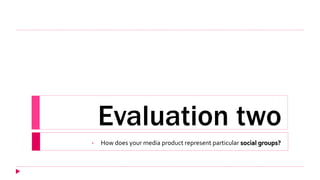 Evaluation two
• How does your media product represent particular social groups?
 