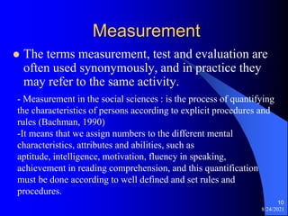 Measurement
 The terms measurement, test and evaluation are
often used synonymously, and in practice they
may refer to the same activity.
8/24/2021
10
- Measurement in the social sciences : is the process of quantifying
the characteristics of persons according to explicit procedures and
rules (Bachman, 1990)
-It means that we assign numbers to the different mental
characteristics, attributes and abilities, such as
aptitude, intelligence, motivation, fluency in speaking,
achievement in reading comprehension, and this quantification
must be done according to well defined and set rules and
procedures.
 