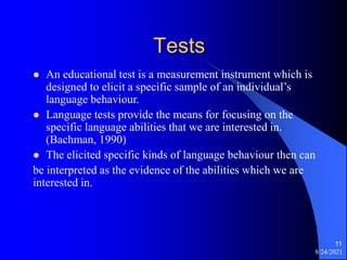 Tests
 An educational test is a measurement instrument which is
designed to elicit a specific sample of an individual’s
language behaviour.
 Language tests provide the means for focusing on the
specific language abilities that we are interested in.
(Bachman, 1990)
 The elicited specific kinds of language behaviour then can
be interpreted as the evidence of the abilities which we are
interested in.
8/24/2021
11
 
