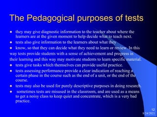 The Pedagogical purposes of tests
 they may give diagnostic information to the teacher about where the
learners are at the given moment to help decide what to teach next.
 tests also give information to the learners about what they
 know, so that they can decide what they need to learn or review. In this
way tests provide students with a sense of achievement and progress in
their learning and this way may motivate students to learn specific material.
 tests give tasks which themselves can provide useful practice.
 tests assessing performance provide a clear indication of reaching a
certain phase in the course such as the end of a unit, or the end of the
course.
 tests may also be used for purely descriptive purposes in doing research.
 sometimes tests are misused in the classroom, and are used as a means
to get a noisy class to keep quiet and concentrate, which is a very bad
practice.
8/24/2021
12
 
