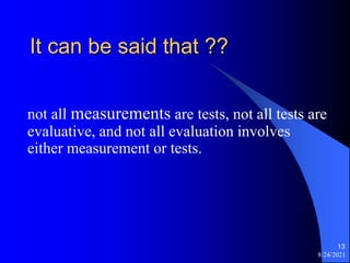 It can be said that ??
not all measurements are tests, not all tests are
evaluative, and not all evaluation involves
either measurement or tests.
8/24/2021
13
 