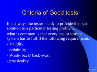 Criteria of Good tests
It is always the tester’s task to provide the best
solution to a particular testing problem.
what is common is that every test or testing
system has to fulfill the following requirements:
- Validity
- reliability
- Wash- back/ back-wash
- practicality
8/24/2021
14
 