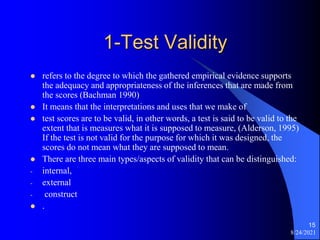 1-Test Validity
 refers to the degree to which the gathered empirical evidence supports
the adequacy and appropriateness of the inferences that are made from
the scores (Bachman 1990)
 It means that the interpretations and uses that we make of
 test scores are to be valid, in other words, a test is said to be valid to the
extent that is measures what it is supposed to measure, (Alderson, 1995)
If the test is not valid for the purpose for which it was designed, the
scores do not mean what they are supposed to mean.
 There are three main types/aspects of validity that can be distinguished:
- internal,
- external
- construct
 .
8/24/2021
15
 