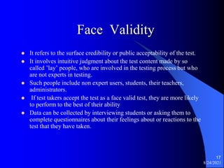 Face Validity
 It refers to the surface credibility or public acceptability of the test.
 It involves intuitive judgment about the test content made by so
called ’lay’ people, who are involved in the testing process but who
are not experts in testing.
 Such people include non expert users, students, their teachers,
administrators.
 If test takers accept the test as a face valid test, they are more likely
to perform to the best of their ability
 Data can be collected by interviewing students or asking them to
complete questionnaires about their feelings about or reactions to the
test that they have taken.
8/24/2021
17
 