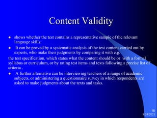 Content Validity
 shows whether the test contains a representative sample of the relevant
language skills.
 It can be proved by a systematic analysis of the test content carried out by
experts, who make their judgments by comparing it with e.g.
the test specification, which states what the content should be or with a formal
syllabus or curriculum, or by rating test items and texts following a precise list of
criteria .
 A further alternative can be interviewing teachers of a range of academic
subjects, or administering a questionnaire survey in which respondents are
asked to make judgments about the texts and tasks.
8/24/2021
18
 
